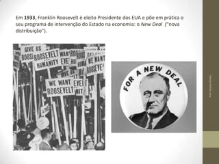 Prof. Susana Simões

Em 1933, Franklin Roosevelt é eleito Presidente dos EUA e põe em prática o
seu programa de intervenção do Estado na economia: o New Deal (“nova
distribuição”).

 