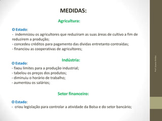 MEDIDAS:
Agricultura:

Indústria:

O Estado:
- fixou limites para a produção industrial;
- tabelou os preços dos produtos;
- diminuiu o horário de trabalho;
- aumentou os salários;

Setor financeiro:
O Estado:
- criou legislação para controlar a atividade da Bolsa e do setor bancário;

Prof. Susana Simões

O Estado:
- indemnizou os agricultores que reduziram as suas áreas de cultivo a fim de
reduzirem a produção;
- concedeu créditos para pagamento das dividas entretanto contraídas;
- financiou as cooperativas de agricultores;

 