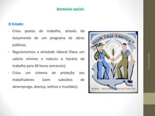 Domínio social:

O Estado:
- Criou

postos

de

trabalho,

através

do

lançamento de um programa de obras

- Regulamentou a atividade laboral (fixou um
salário mínimo e reduziu o horário de

trabalho para 40 horas semanais);
- Criou

um

trabalhadores

sistema
(com

de

proteção
subsídios

desemprego, doença, velhice e invalidez);

aos
de

Prof. Susana Simões

públicas;

 