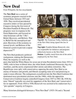 12/11/12                         New Deal ‑ Wikipedia, the free encyclopedia




   New Deal
   From Wikipedia, the free encyclopedia

   The New Deal was a series of
   economic programs enacted in the
   United States between 1933 and
   1936. They involved presidential
   executive orders or laws passed by
   Congress during the first term of
   President Franklin D. Roosevelt. The
   programs were in response to the
   Great Depression, and focused on
   what historians call the "3 Rs":
   Relief, Recovery, and Reform. That
   is, Relief for the unemployed and                           Top left: The Tennessee Valley Authority, part
   poor; Recovery of the economy to                            of the New Deal, being signed into law in
   normal levels; and Reform of the                            1933.
   financial system to prevent a repeat                        Top right: Franklin Delano Roosevelt, who
   depression.[1]                                              was responsible for initiatives and programs
                                                               collectively known as the New Deal.
   The New Deal produced a political                           Bottom: A public mural from one of the artists
   realignment, making the Democratic                          employed by the New Deal.
   Party the majority (as well as the
   party that held the White House for seven out of nine Presidential terms from 1933 to
   1969), with its base in liberal ideas, the white South, traditional Democrats, big city
   machines, and the newly empowered labor unions and ethnic minorities. The
   Republicans were split, with conservatives opposing the entire New Deal as an
   enemy of business and growth, and liberals accepting some of it and promising to
   make it more efficient. The realignment crystallized into the New Deal Coalition that
   dominated most presidential elections into the 1960s, while the opposition
   Conservative Coalition largely controlled Congress from 1937 to 1963. By 1936 the
   term "liberal" typically was used for supporters of the New Deal, and "conservative"
   for its opponents. From 1934 to 1938, Roosevelt was assisted in his endeavours by a
   “pro-spender” majority in Congress.

   Many historians distinguish between a "First New Deal" (1933–34) and a "Second

en.wikipedia.org/wiki/New_Deal                                                                              1/70
 