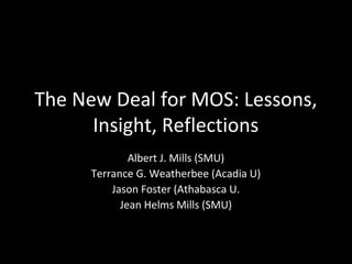The New Deal for MOS: Lessons,
Insight, Reflections
Albert J. Mills (SMU)
Terrance G. Weatherbee (Acadia U)
Jason Foster (Athabasca U.
Jean Helms Mills (SMU)
 