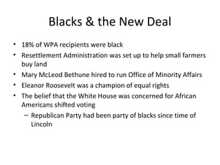 Blacks & the New Deal
• 18% of WPA recipients were black
• Resettlement Administration was set up to help small farmers
buy land
• Mary McLeod Bethune hired to run Office of Minority Affairs
• Eleanor Roosevelt was a champion of equal rights
• The belief that the White House was concerned for African
Americans shifted voting
– Republican Party had been party of blacks since time of
Lincoln
 
