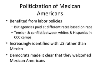 Politicization of Mexican
Americans
• Benefited from labor policies
– But agencies paid at different rates based on race
– Tension & conflict between whites & Hispanics in
CCC camps
• Increasingly identified with US rather than
Mexico
• Democrats made it clear that they welcomed
Mexican Americans
 