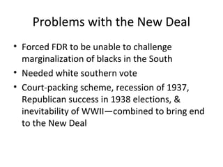Problems with the New Deal
• Forced FDR to be unable to challenge
marginalization of blacks in the South
• Needed white southern vote
• Court-packing scheme, recession of 1937,
Republican success in 1938 elections, &
inevitability of WWII—combined to bring end
to the New Deal
 