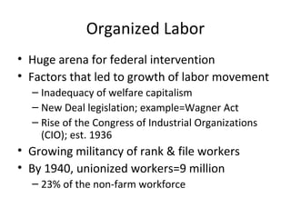Organized Labor
• Huge arena for federal intervention
• Factors that led to growth of labor movement
– Inadequacy of welfare capitalism
– New Deal legislation; example=Wagner Act
– Rise of the Congress of Industrial Organizations
(CIO); est. 1936
• Growing militancy of rank & file workers
• By 1940, unionized workers=9 million
– 23% of the non-farm workforce
 