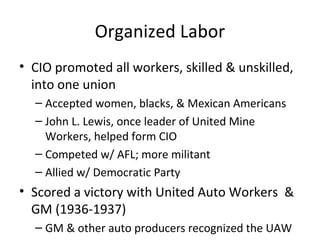 Organized Labor
• CIO promoted all workers, skilled & unskilled,
into one union
– Accepted women, blacks, & Mexican Americans
– John L. Lewis, once leader of United Mine
Workers, helped form CIO
– Competed w/ AFL; more militant
– Allied w/ Democratic Party
• Scored a victory with United Auto Workers &
GM (1936-1937)
– GM & other auto producers recognized the UAW
 