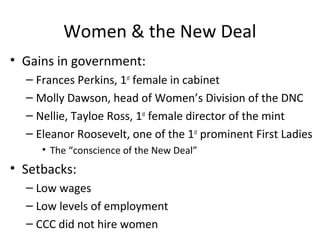 Women & the New Deal
• Gains in government:
– Frances Perkins, 1st
female in cabinet
– Molly Dawson, head of Women’s Division of the DNC
– Nellie, Tayloe Ross, 1st
female director of the mint
– Eleanor Roosevelt, one of the 1st
prominent First Ladies
• The “conscience of the New Deal”
• Setbacks:
– Low wages
– Low levels of employment
– CCC did not hire women
 