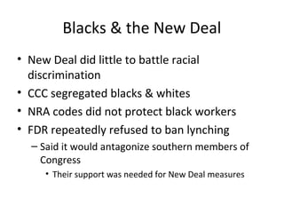 Blacks & the New Deal
• New Deal did little to battle racial
discrimination
• CCC segregated blacks & whites
• NRA codes did not protect black workers
• FDR repeatedly refused to ban lynching
– Said it would antagonize southern members of
Congress
• Their support was needed for New Deal measures
 