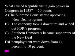 What caused Republicans to gain power in
Congress in 1938? - 50 points
A)The Supreme Court started approving
New Deal programs
B) The economy took a downturn and wiped
out FDR’s progress
C) Southern Democrats became supporters of
the New Deal
D)Unemployment went down from 14
percent to 10 percent.
 