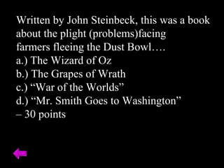 Written by John Steinbeck, this was a book
about the plight (problems)facing
farmers fleeing the Dust Bowl….
a.) The Wizard of Oz
b.) The Grapes of Wrath
c.) “War of the Worlds”
d.) “Mr. Smith Goes to Washington”
– 30 points
 