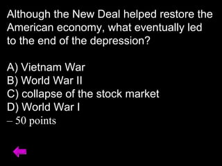 Although the New Deal helped restore the
American economy, what eventually led
to the end of the depression?
A) Vietnam War
B) World War II
C) collapse of the stock market
D) World War I
– 50 points
 