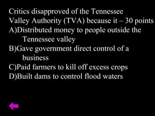 Critics disapproved of the Tennessee
Valley Authority (TVA) because it – 30 points
A)Distributed money to people outside the
Tennessee valley
B)Gave government direct control of a
business
C)Paid farmers to kill off excess crops
D)Built dams to control flood waters
 
