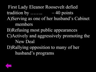 First Lady Eleanor Roosevelt defied
tradition by …….. – 40 points
A)Serving as one of her husband’s Cabinet
members
B)Refusing most public appearances
C)Actively and aggressively promoting the
New Deal
D)Rallying opposition to many of her
husband’s programs
 