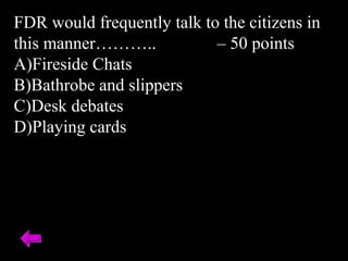 FDR would frequently talk to the citizens in
this manner……….. – 50 points
A)Fireside Chats
B)Bathrobe and slippers
C)Desk debates
D)Playing cards
 