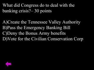 What did Congress do to deal with the
banking crisis?– 30 points
A)Create the Tennessee Valley Authority
B)Pass the Emergency Banking Bill
C)Deny the Bonus Army benefits
D)Vote for the Civilian Conservation Corp
 
