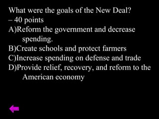 What were the goals of the New Deal?
– 40 points
A)Reform the government and decrease
spending.
B)Create schools and protect farmers
C)Increase spending on defense and trade
D)Provide relief, recovery, and reform to the
American economy
 