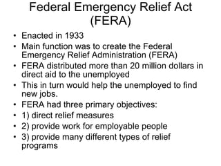 Federal Emergency Relief Act (FERA) Enacted in 1933 Main function was to create the Federal Emergency Relief Administration (FERA) FERA distributed more than 20 million dollars in direct aid to the unemployed This in turn would help the unemployed to find new jobs.  FERA had three primary objectives:  1) direct relief measures 2) provide work for employable people  3) provide many different types of relief programs  