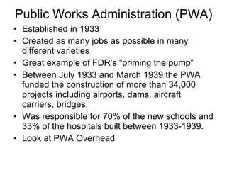 Public Works Administration (PWA) Established in 1933 Created as many jobs as possible in many different varieties Great example of FDR’s “priming the pump” Between July 1933 and March 1939 the PWA funded the construction of more than 34,000 projects including airports, dams, aircraft carriers, bridges,  Was responsible for 70% of the new schools and 33% of the hospitals built between 1933-1939. Look at PWA Overhead  