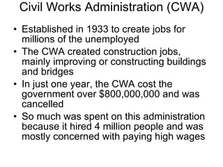 Civil Works Administration (CWA) Established in 1933 to create jobs for millions of the unemployed The CWA created construction jobs, mainly improving or constructing buildings and bridges In just one year, the CWA cost the government over $800,000,000 and was cancelled So much was spent on this administration because it hired 4 million people and was mostly concerned with paying high wages 