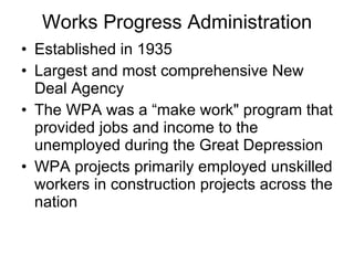 Works Progress Administration Established in 1935 Largest and most comprehensive New Deal Agency The WPA was a “make work" program that provided jobs and income to the unemployed during the Great Depression WPA projects primarily employed unskilled workers in construction projects across the nation 