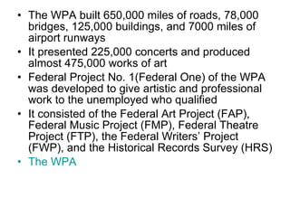 The WPA built 650,000 miles of roads, 78,000 bridges, 125,000 buildings, and 7000 miles of airport runways It presented 225,000 concerts and produced almost 475,000 works of art Federal Project No. 1(Federal One) of the WPA was developed to give artistic and professional work to the unemployed who qualified It consisted of the Federal Art Project (FAP), Federal Music Project (FMP), Federal Theatre Project (FTP), the Federal Writers’ Project (FWP), and the Historical Records Survey (HRS) The WPA 