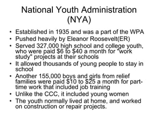 National Youth Administration (NYA) Established in 1935 and was a part of the WPA Pushed heavily by Eleanor Roosevelt(ER) Served 327,000 high school and college youth, who were paid $6 to $40 a month for "work study" projects at their schools It allowed thousands of young people to stay in school Another 155,000 boys and girls from relief families were paid $10 to $25 a month for part-time work that included job training  Unlike the CCC, it included young women The youth normally lived at home, and worked on construction or repair projects.  