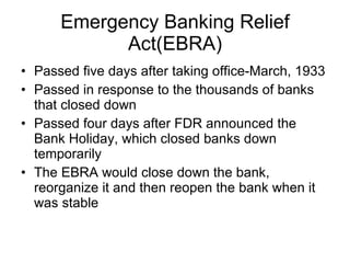 Emergency Banking Relief Act(EBRA) Passed five days after taking office-March, 1933 Passed in response to the thousands of banks that closed down Passed four days after FDR announced the Bank Holiday, which closed banks down temporarily  The EBRA would close down the bank, reorganize it and then reopen the bank when it was stable 