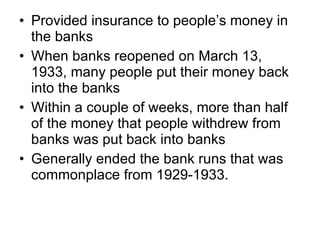 Provided insurance to people’s money in the banks When banks reopened on March 13, 1933, many people put their money back into the banks Within a couple of weeks, more than half of the money that people withdrew from banks was put back into banks Generally ended the bank runs that was commonplace from 1929-1933. 