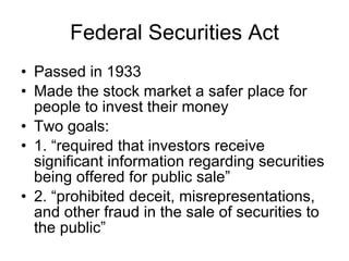Federal Securities Act Passed in 1933 Made the stock market a safer place for people to invest their money Two goals: 1. “required that investors receive significant information regarding securities being offered for public sale”  2. “prohibited deceit, misrepresentations, and other fraud in the sale of securities to the public”  