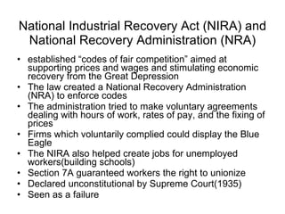 National Industrial Recovery Act (NIRA) and National Recovery Administration (NRA) established “codes of fair competition” aimed at supporting prices and wages and stimulating economic recovery from the Great Depression The law created a National Recovery Administration (NRA) to enforce codes The administration tried to make voluntary agreements dealing with hours of work, rates of pay, and the fixing of prices  Firms which voluntarily complied could display the Blue Eagle  The NIRA also helped create jobs for unemployed workers(building schools) Section 7A guaranteed workers the right to unionize Declared unconstitutional by Supreme Court(1935) Seen as a failure 