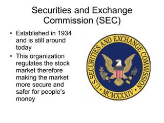Securities and Exchange Commission (SEC) Established in 1934 and is still around today This organization regulates the stock market therefore making the market more secure and safer for people’s money 