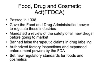 Food, Drug and Cosmetic Act(FFDCA) Passed in 1938 Gave the Food and Drug Administration power to regulate these industries Mandated a review of the safety of all new drugs before going to market Banned false therapeutic claims in drug labeling Authorized factory inspections and expanded enforcement powers by the FDA Set new regulatory standards for foods and cosmetics 