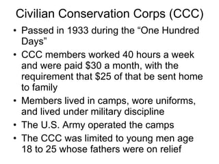 Civilian Conservation Corps (CCC) Passed in 1933 during the “One Hundred Days” CCC members worked 40 hours a week and were paid $30 a month, with the requirement that $25 of that be sent home to family Members lived in camps, wore uniforms, and lived under military discipline The U.S. Army operated the camps  The CCC was limited to young men age 18 to 25 whose fathers were on relief  