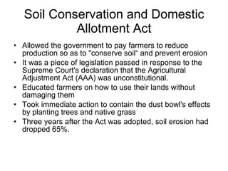 Soil Conservation and Domestic Allotment Act Allowed the government to pay farmers to reduce production so as to "conserve soil“ and prevent erosion  It was a piece of legislation passed in response to the Supreme Court's declaration that the Agricultural Adjustment Act (AAA) was unconstitutional.  Educated farmers on how to use their lands without damaging them Took immediate action to contain the dust bowl's effects by planting trees and native grass Three years after the Act was adopted, soil erosion had dropped 65%. 