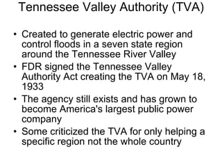 Tennessee Valley Authority (TVA) Created to generate electric power and control floods in a seven state region around the Tennessee River Valley FDR signed the Tennessee Valley Authority Act creating the TVA on May 18, 1933 The agency still exists and has grown to become America's largest public power company Some criticized the TVA for only helping a specific region not the whole country 