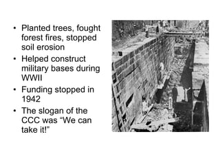 Planted trees, fought forest fires, stopped soil erosion Helped construct military bases during WWII Funding stopped in 1942 The slogan of the CCC was “We can take it!”  
