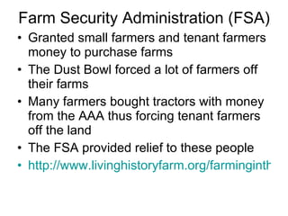 Farm Security Administration (FSA) Granted small farmers and tenant farmers money to purchase farms  The Dust Bowl forced a lot of farmers off their farms Many farmers bought tractors with money from the AAA thus forcing tenant farmers off the land The FSA provided relief to these people http://www.livinghistoryfarm.org/farminginthe30s/water_14.html 