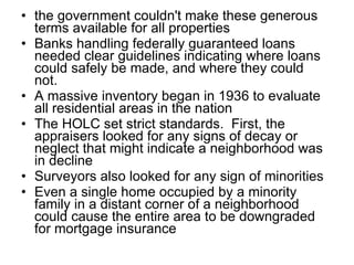 the government couldn't make these generous terms available for all properties   Banks handling federally guaranteed loans needed clear guidelines indicating where loans could safely be made, and where they could not.   A massive inventory began in 1936 to evaluate all residential areas in the nation   The HOLC set strict standards.  First, the appraisers looked for any signs of decay or neglect that might indicate a neighborhood was in decline Surveyors also looked for any sign of minorities   Even a single home occupied by a minority family in a distant corner of a neighborhood could cause the entire area to be downgraded for mortgage insurance 