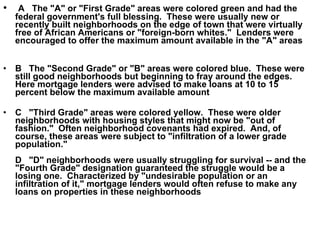 A   The "A" or "First Grade" areas were colored green and had the federal government's full blessing.  These were usually new or recently built neighborhoods on the edge of town that were virtually free of African Americans or "foreign-born whites."  Lenders were encouraged to offer the maximum amount available in the "A" areas B   The "Second Grade" or "B" areas were colored blue.  These were still good neighborhoods but beginning to fray around the edges.  Here mortgage lenders were advised to make loans at 10 to 15 percent below the maximum available amount C   "Third Grade" areas were colored yellow.  These were older neighborhoods with housing styles that might now be "out of fashion."  Often neighborhood covenants had expired.  And, of course, these areas were subject to "infiltration of a lower grade population." D   "D" neighborhoods were usually struggling for survival -- and the "Fourth Grade" designation guaranteed the struggle would be a losing one.  Characterized by "undesirable population or an infiltration of it," mortgage lenders would often refuse to make any loans on properties in these neighborhoods   
