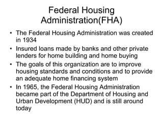 Federal Housing Administration(FHA) The Federal Housing Administration was created in 1934 Insured loans made by banks and other private lenders for home building and home buying The goals of this organization are to improve housing standards and conditions and to provide an adequate home financing system In 1965, the Federal Housing Administration became part of the Department of Housing and Urban Development (HUD) and is still around today 