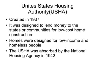 Unites States Housing Authority(USHA) Created in 1937 It was designed to lend money to the states or communities for low-cost home construction Homes were designed for low-income and homeless people The USHA was absorbed by the National Housing Agency in 1942 