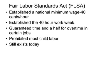Fair Labor Standards Act (FLSA) Established a national minimum wage-40 cents/hour Established the 40 hour work week Guaranteed time and a half for overtime in certain jobs  Prohibited most child labor  Still exists today 