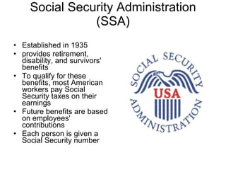 Social Security Administration (SSA) Established in 1935  provides retirement, disability, and survivors' benefits To qualify for these benefits, most American workers pay Social Security taxes on their earnings Future benefits are based on employees' contributions Each person is given a Social Security number 