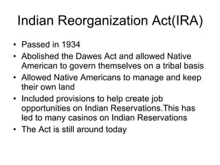 Indian Reorganization Act(IRA) Passed in 1934 Abolished the Dawes Act and allowed Native American to govern themselves on a tribal basis  Allowed Native Americans to manage and keep their own land  Included provisions to help create job opportunities on Indian Reservations.This has led to many casinos on Indian Reservations The Act is still around today 