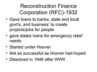 Reconstruction Finance
Corporation (RFC)-1932
• Gave loans to banks, state and local
govt’s, and business’ to create
projects/jobs for people
• gave states loans for emergency relief
needs
• Started under Hoover
• Not as successful as Hoover had hoped
• Dissolved in 1946 after WWII
 