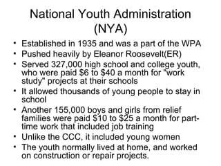 National Youth Administration
(NYA)
• Established in 1935 and was a part of the WPA
• Pushed heavily by Eleanor Roosevelt(ER)
• Served 327,000 high school and college youth,
who were paid $6 to $40 a month for "work
study" projects at their schools
• It allowed thousands of young people to stay in
school
• Another 155,000 boys and girls from relief
families were paid $10 to $25 a month for part-
time work that included job training
• Unlike the CCC, it included young women
• The youth normally lived at home, and worked
on construction or repair projects.
 