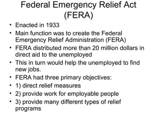 Federal Emergency Relief Act
(FERA)
• Enacted in 1933
• Main function was to create the Federal
Emergency Relief Administration (FERA)
• FERA distributed more than 20 million dollars in
direct aid to the unemployed
• This in turn would help the unemployed to find
new jobs.
• FERA had three primary objectives:
• 1) direct relief measures
• 2) provide work for employable people
• 3) provide many different types of relief
programs
 