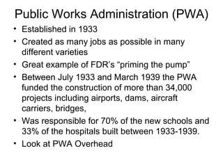 Public Works Administration (PWA)
• Established in 1933
• Created as many jobs as possible in many
different varieties
• Great example of FDR’s “priming the pump”
• Between July 1933 and March 1939 the PWA
funded the construction of more than 34,000
projects including airports, dams, aircraft
carriers, bridges,
• Was responsible for 70% of the new schools and
33% of the hospitals built between 1933-1939.
• Look at PWA Overhead
 