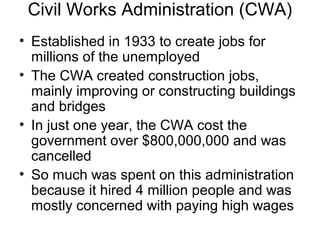 Civil Works Administration (CWA)
• Established in 1933 to create jobs for
millions of the unemployed
• The CWA created construction jobs,
mainly improving or constructing buildings
and bridges
• In just one year, the CWA cost the
government over $800,000,000 and was
cancelled
• So much was spent on this administration
because it hired 4 million people and was
mostly concerned with paying high wages
 