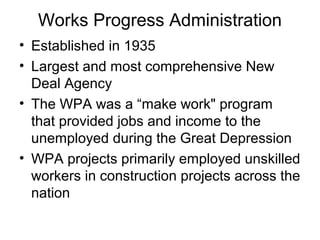 Works Progress Administration
• Established in 1935
• Largest and most comprehensive New
Deal Agency
• The WPA was a “make work" program
that provided jobs and income to the
unemployed during the Great Depression
• WPA projects primarily employed unskilled
workers in construction projects across the
nation
 